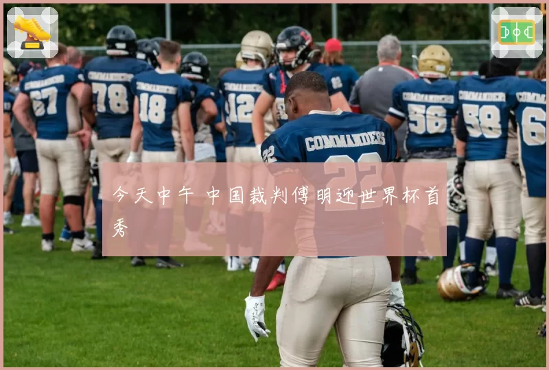 今天中午 中国裁判傅明迎世界杯首秀
