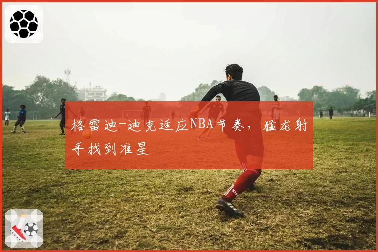 格雷迪-迪克适应NBA节奏，猛龙射手找到准星