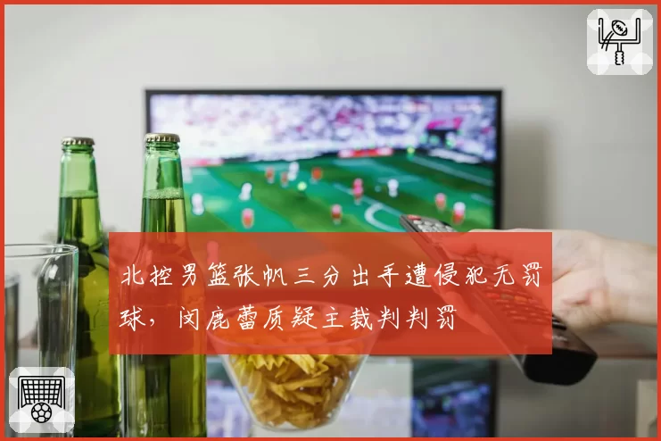 北控男篮张帆三分出手遭侵犯无罚球,闵鹿蕾质疑主裁判判罚
