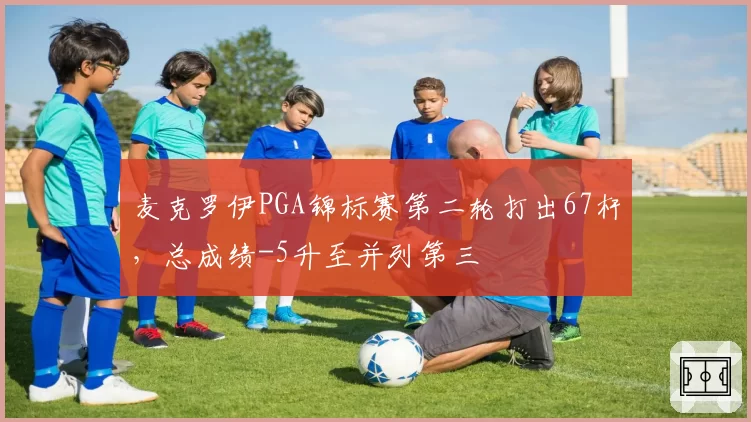 麦克罗伊PGA锦标赛第二轮打出67杆，总成绩-5升至并列第三