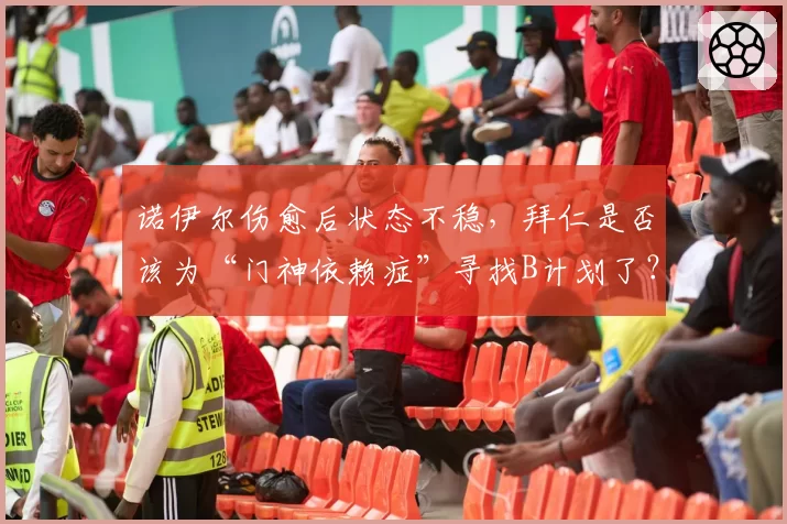 诺伊尔伤愈后状态不稳,拜仁是否该为“门神依赖症”寻找B计划了?