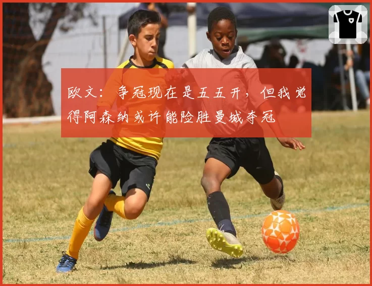 欧文：争冠现在是五五开，但我觉得阿森纳或许能险胜曼城夺冠
