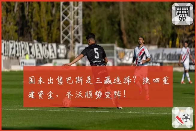 国米出售巴斯是三赢选择?换回重建资金,齐沃顺势变阵!