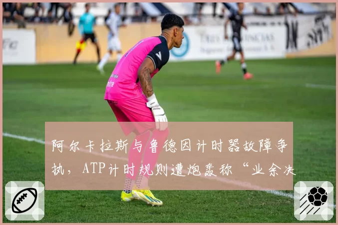 阿尔卡拉斯与鲁德因计时器故障争执,ATP计时规则遭炮轰称“业余决定”