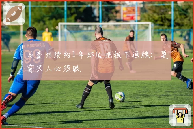 马奎尔续约1年却给老板下通牒：夏窗买人必须狠