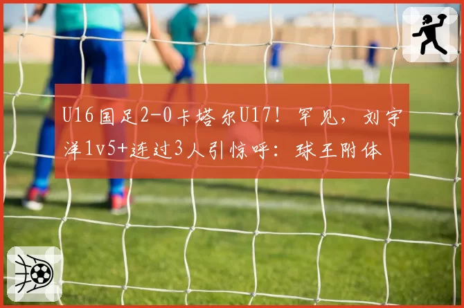 U16国足2-0卡塔尔U17！罕见，刘宇洋1v5+连过3人引惊呼：球王附体
