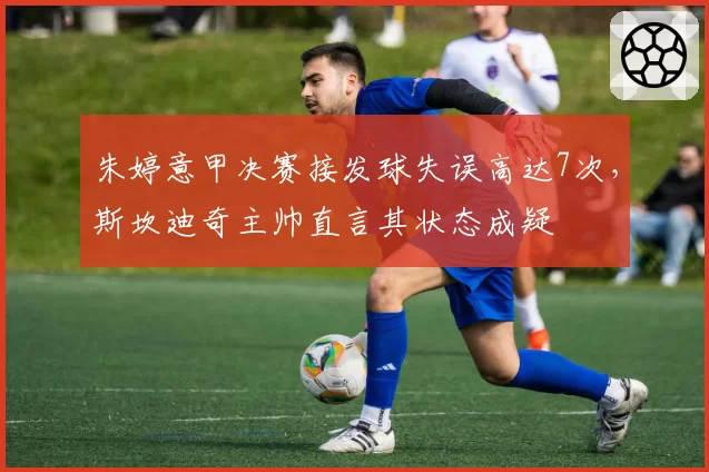 朱婷意甲决赛接发球失误高达7次,斯坎迪奇主帅直言其状态成疑