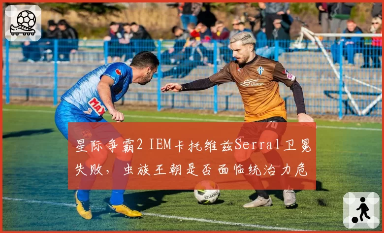 星际争霸2 IEM卡托维兹Serral卫冕失败,虫族王朝是否面临统治力危机?