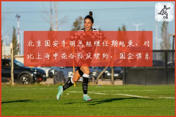 北京国安李明总经理任期结束，对比上海申花谷际庆续约，国企俱乐部管理权更迭