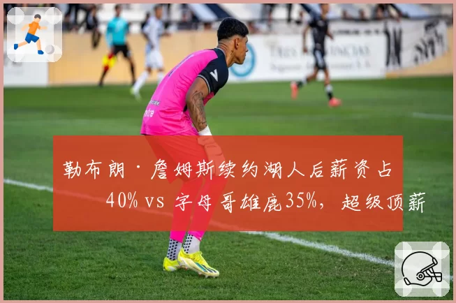 勒布朗·詹姆斯续约湖人后薪资占比40% vs 字母哥雄鹿35%,超级顶薪影响建队空间