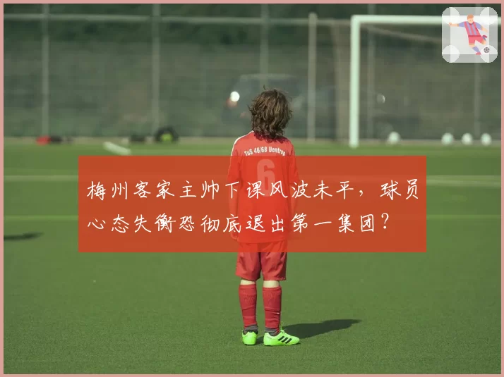 梅州客家主帅下课风波未平，球员心态失衡恐彻底退出第一集团？