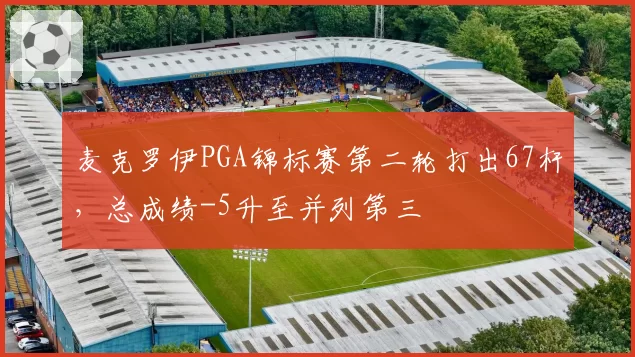 麦克罗伊PGA锦标赛第二轮打出67杆，总成绩-5升至并列第三