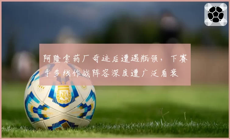 阿隆索药厂奇迹后遭遇瓶颈，下赛季多线作战阵容深度遭广泛看衰