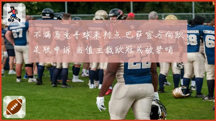 不满马竞手球未判点 巴萨官方向欧足联申诉 当值主裁欧冠或被禁哨