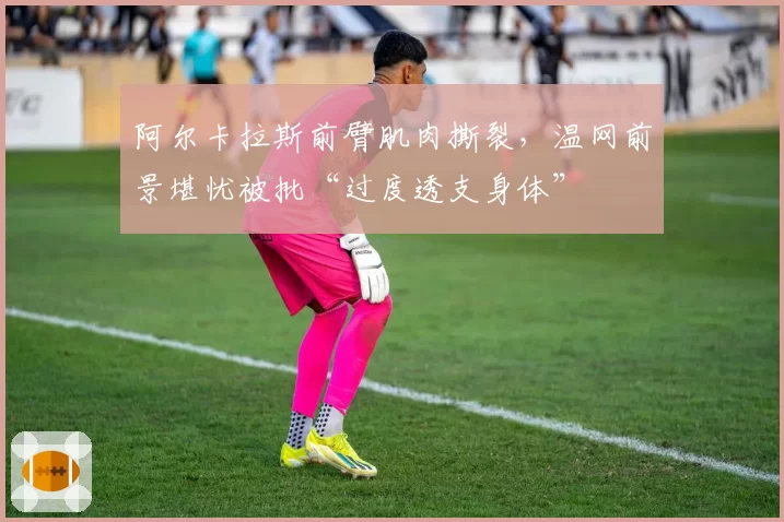 阿尔卡拉斯前臂肌肉撕裂,温网前景堪忧被批“过度透支身体”