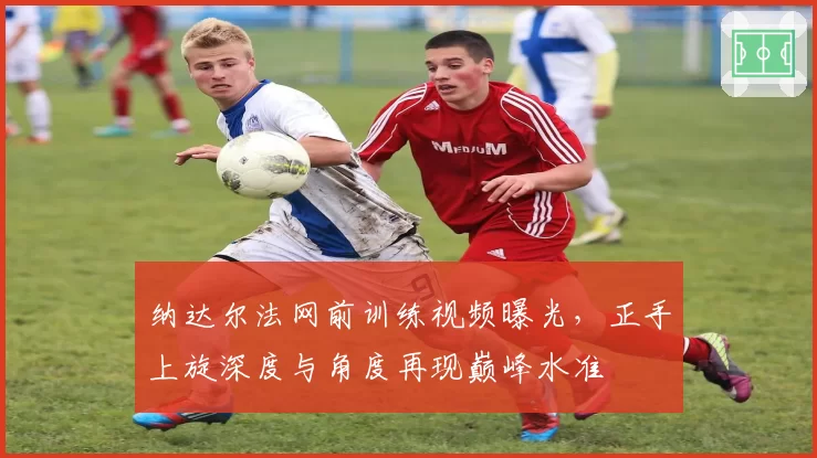 纳达尔法网前训练视频曝光,正手上旋深度与角度再现巅峰水准