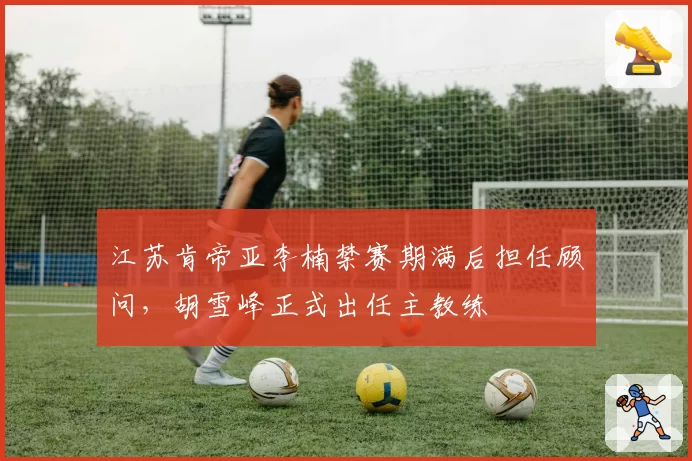 江苏肯帝亚李楠禁赛期满后担任顾问，胡雪峰正式出任主教练