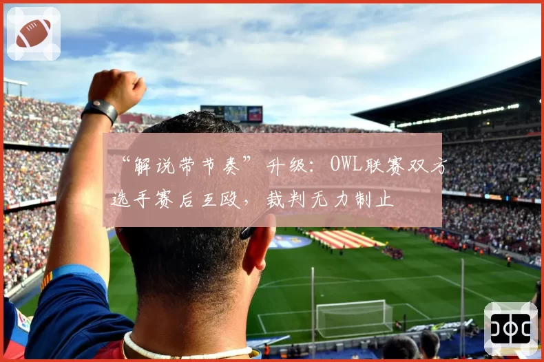 “解说带节奏”升级：OWL联赛双方选手赛后互殴，裁判无力制止
