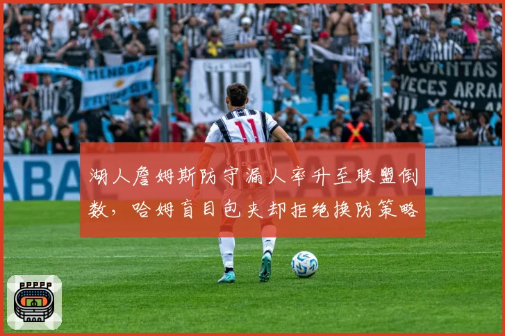 湖人詹姆斯防守漏人率升至联盟倒数,哈姆盲目包夹却拒绝换防策略遭数据打脸