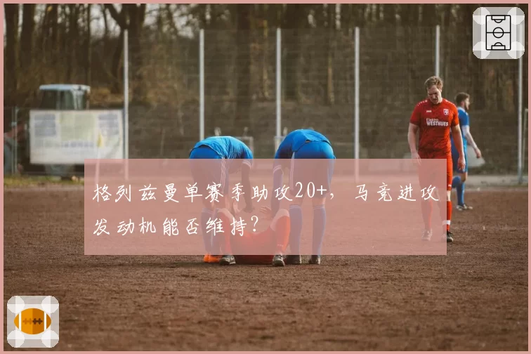 格列兹曼单赛季助攻20+，马竞进攻发动机能否维持？