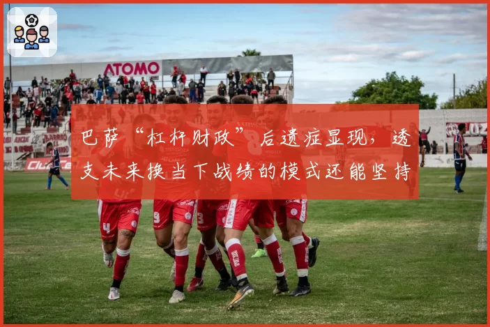 巴萨“杠杆财政”后遗症显现，透支未来换当下战绩的模式还能坚持多久？
