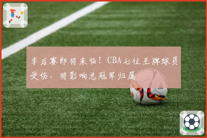 季后赛即将来临！CBA七位王牌球员受伤，将影响总冠军归属