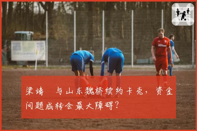 梁靖崑与山东魏桥续约卡壳,资金问题成转会最大障碍?