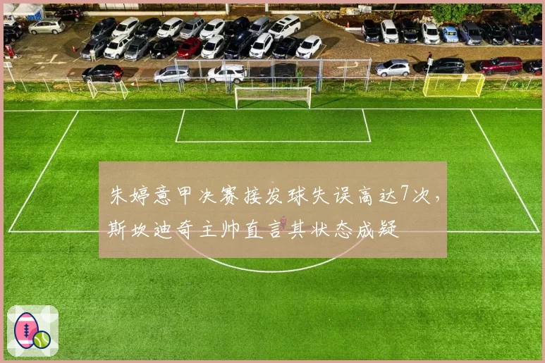 朱婷意甲决赛接发球失误高达7次,斯坎迪奇主帅直言其状态成疑
