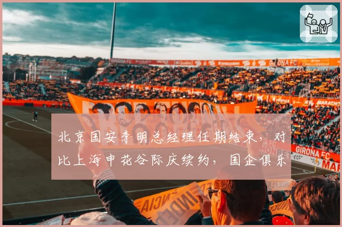 北京国安李明总经理任期结束，对比上海申花谷际庆续约，国企俱乐部管理权更迭