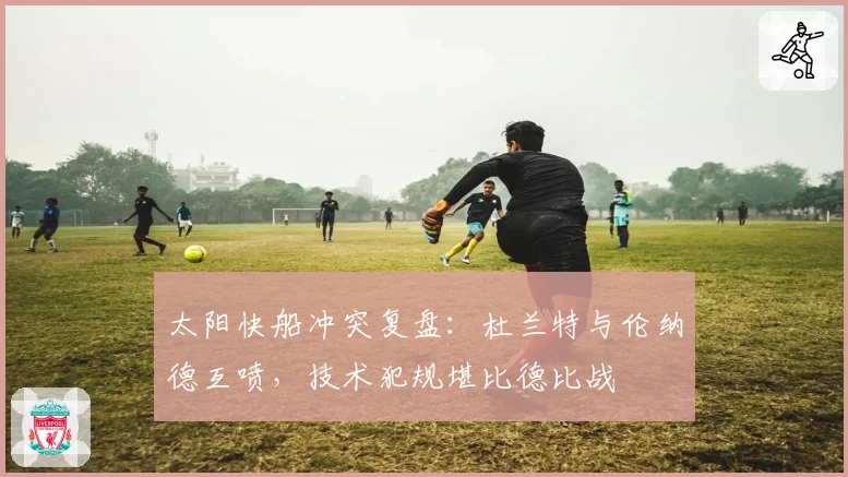 太阳快船冲突复盘:杜兰特与伦纳德互喷,技术犯规堪比德比战