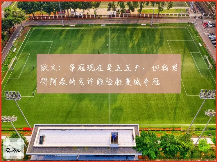 欧文：争冠现在是五五开，但我觉得阿森纳或许能险胜曼城夺冠