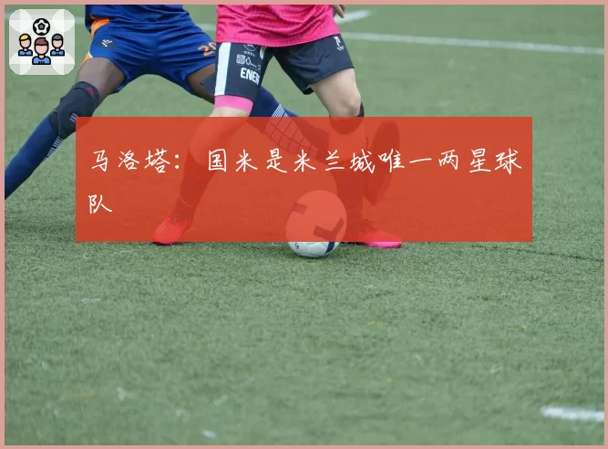 马洛塔：国米是米兰城唯一两星球队