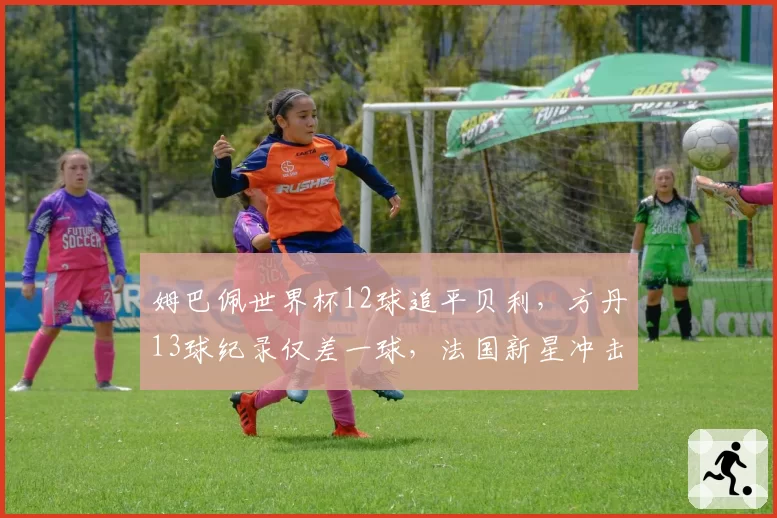 姆巴佩世界杯12球追平贝利,方丹13球纪录仅差一球,法国新星冲击传奇