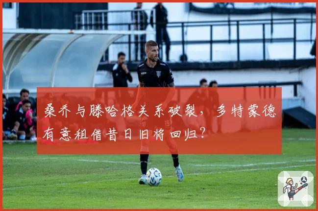 桑乔与滕哈格关系破裂,多特蒙德有意租借昔日旧将回归?