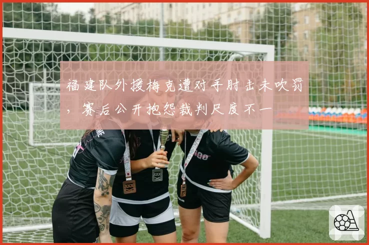 福建队外援梅克遭对手肘击未吹罚，赛后公开抱怨裁判尺度不一