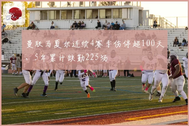 曼联马夏尔连续4赛季伤停超100天，5年累计缺勤225场