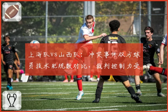 上海队vs山西队：冲突事件双方球员技术犯规数对比，裁判控制力受质疑