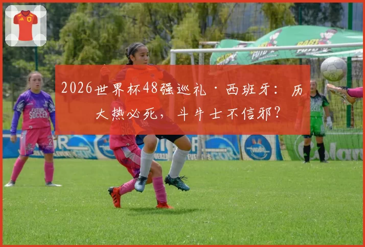 2026世界杯48强巡礼·西班牙:历来大热必死,斗牛士不信邪?