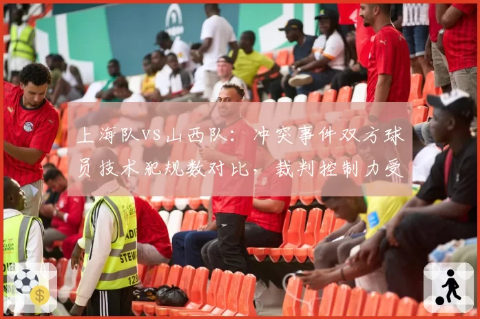 上海队vs山西队：冲突事件双方球员技术犯规数对比，裁判控制力受质疑