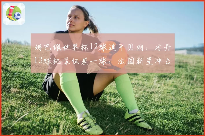 姆巴佩世界杯12球追平贝利,方丹13球纪录仅差一球,法国新星冲击传奇