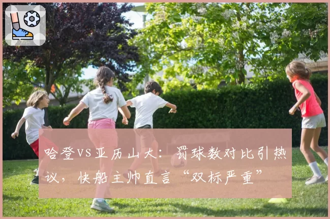 哈登vs亚历山大：罚球数对比引热议，快船主帅直言“双标严重”