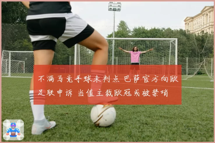 不满马竞手球未判点 巴萨官方向欧足联申诉 当值主裁欧冠或被禁哨