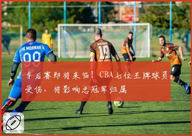 季后赛即将来临!CBA七位王牌球员受伤,将影响总冠军归属