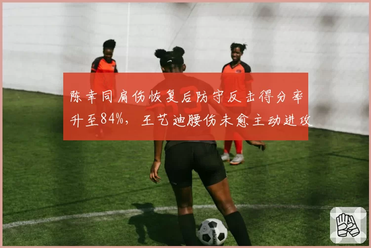 陈幸同肩伤恢复后防守反击得分率升至84%,王艺迪腰伤未愈主动进攻得分率跌破40%