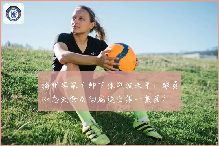 梅州客家主帅下课风波未平，球员心态失衡恐彻底退出第一集团？