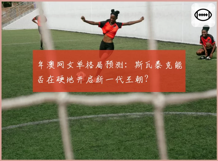 年澳网女单格局预测：斯瓦泰克能否在硬地开启新一代王朝？