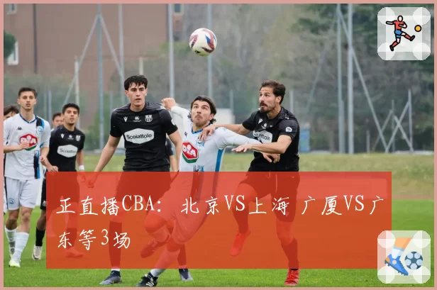 正直播CBA：北京VS上海 广厦VS广东等3场