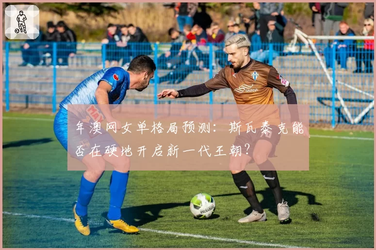 年澳网女单格局预测:斯瓦泰克能否在硬地开启新一代王朝?