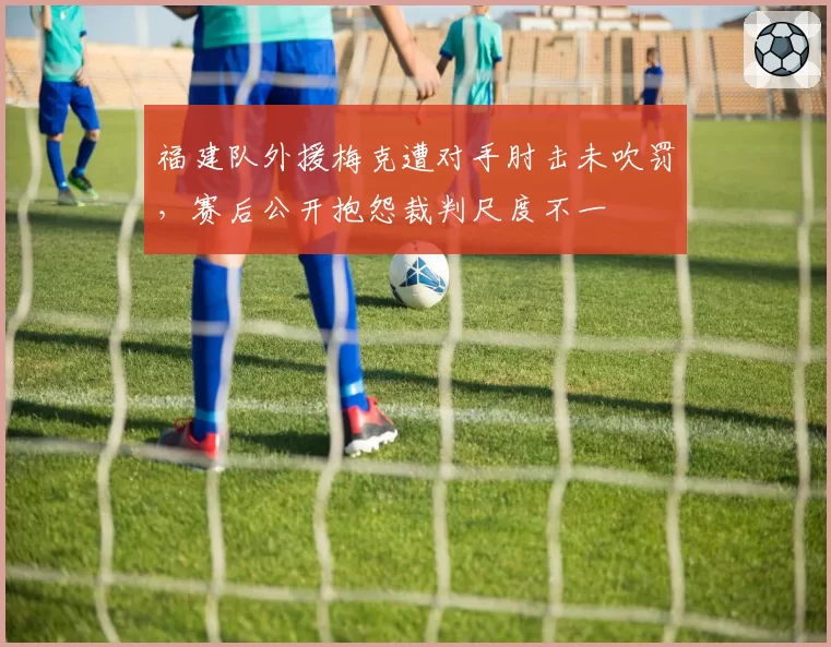 福建队外援梅克遭对手肘击未吹罚，赛后公开抱怨裁判尺度不一