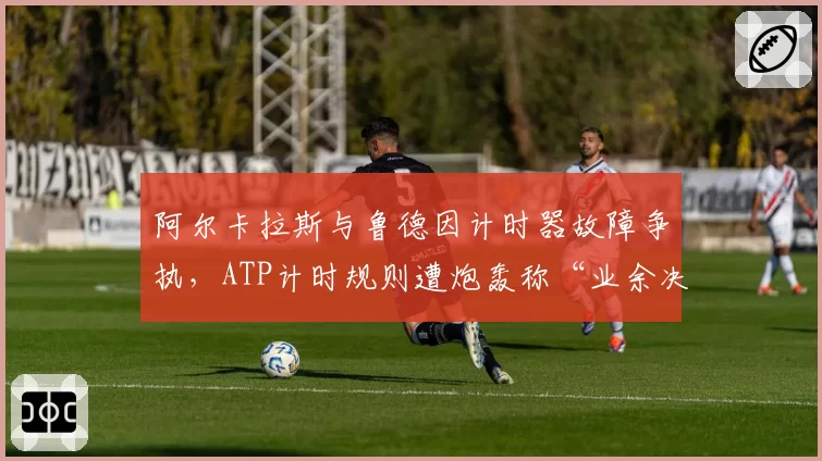 阿尔卡拉斯与鲁德因计时器故障争执,ATP计时规则遭炮轰称“业余决定”